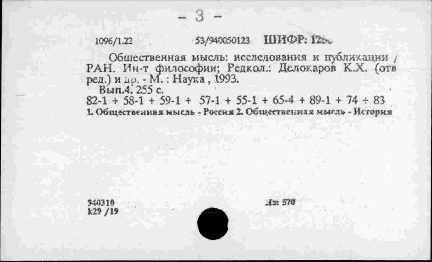 ﻿1096/122	53/940050123 ШИФР: 12гч.
Общественная мысль: исследования и публикации / РАН. Ин-т философии; Редкол.: Делокаров К.Х. (отв ред.) и др. - М.: Наука, 1993.
Вып.4.255 с.
82-1 + 58-1 + 59-1 + 57-1 + 55-1 + 65-4 + 89-1 + 74 + 83
1. Общественная мысль - Россия 2. Общественная мысль - История
«0310 к»/1»
Лз: 5П